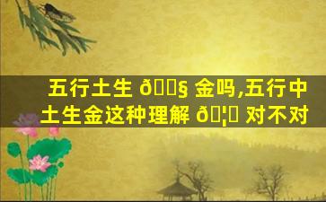 五行土生 🐧 金吗,五行中土生金这种理解 🦍 对不对
